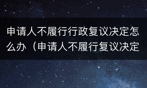 申请人不履行行政复议决定怎么办（申请人不履行复议决定的处理）