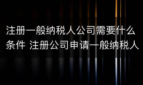 注册一般纳税人公司需要什么条件 注册公司申请一般纳税人的条件