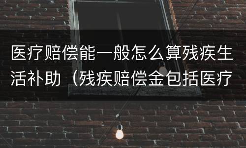 医疗赔偿能一般怎么算残疾生活补助（残疾赔偿金包括医疗费吗）