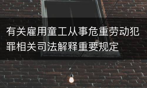 有关雇用童工从事危重劳动犯罪相关司法解释重要规定