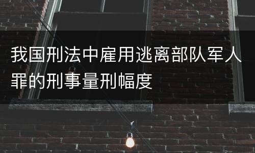 我国刑法中雇用逃离部队军人罪的刑事量刑幅度