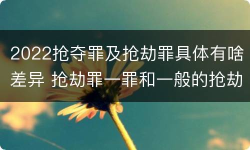 2022抢夺罪及抢劫罪具体有啥差异 抢劫罪一罪和一般的抢劫罪