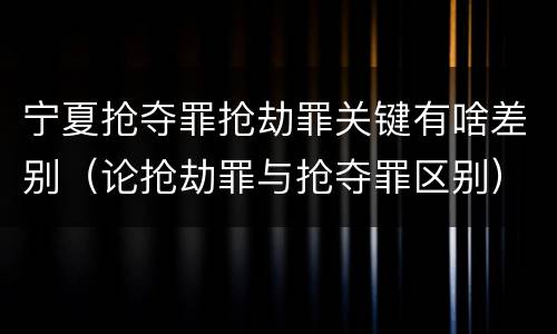 宁夏抢夺罪抢劫罪关键有啥差别（论抢劫罪与抢夺罪区别）