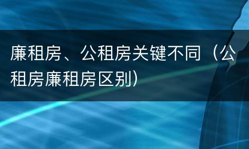 廉租房、公租房关键不同（公租房廉租房区别）
