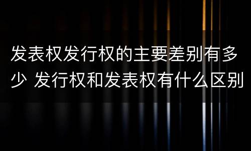 发表权发行权的主要差别有多少 发行权和发表权有什么区别