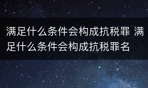 满足什么条件会构成抗税罪 满足什么条件会构成抗税罪名