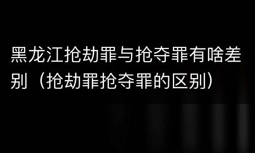 黑龙江抢劫罪与抢夺罪有啥差别（抢劫罪抢夺罪的区别）