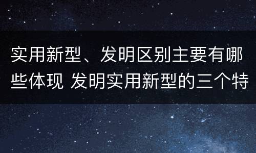 实用新型、发明区别主要有哪些体现 发明实用新型的三个特点