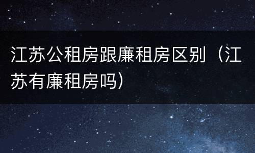 江苏公租房跟廉租房区别（江苏有廉租房吗）