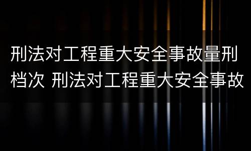 刑法对工程重大安全事故量刑档次 刑法对工程重大安全事故量刑档次的定义