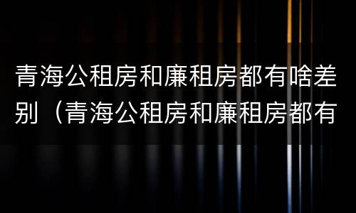 青海公租房和廉租房都有啥差别（青海公租房和廉租房都有啥差别吗）