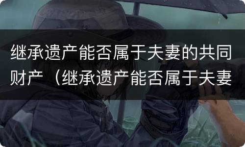 继承遗产能否属于夫妻的共同财产（继承遗产能否属于夫妻的共同财产范围）