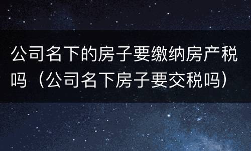 公司名下的房子要缴纳房产税吗（公司名下房子要交税吗）