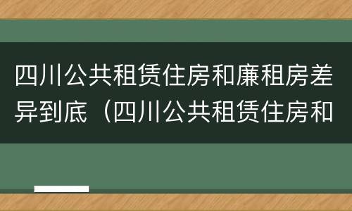 四川公共租赁住房和廉租房差异到底（四川公共租赁住房和廉租房差异到底是什么）