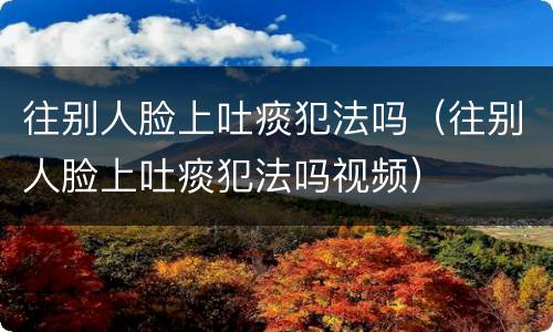 往别人脸上吐痰犯法吗（往别人脸上吐痰犯法吗视频）