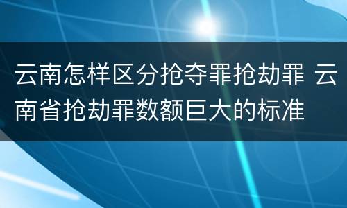云南怎样区分抢夺罪抢劫罪 云南省抢劫罪数额巨大的标准