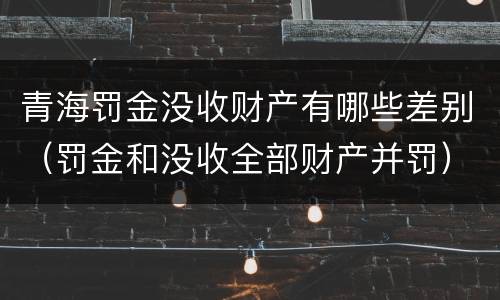 青海罚金没收财产有哪些差别（罚金和没收全部财产并罚）