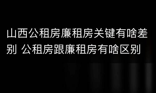 山西公租房廉租房关键有啥差别 公租房跟廉租房有啥区别