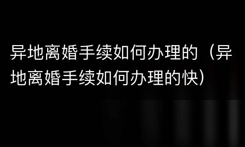 异地离婚手续如何办理的（异地离婚手续如何办理的快）