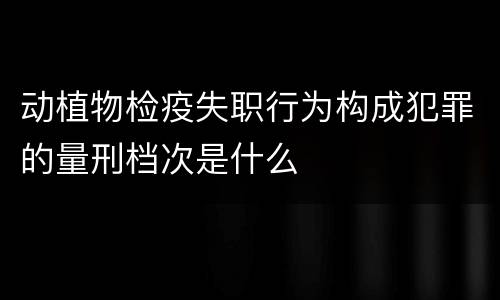 动植物检疫失职行为构成犯罪的量刑档次是什么