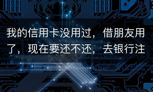 我的信用卡没用过，借朋友用了，现在要还不还，去银行注销又有欠款，怎么办啊