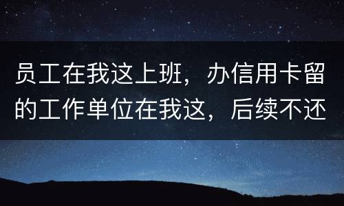 员工在我这上班，办信用卡留的工作单位在我这，后续不还款了银行找到我我会承担责任吗