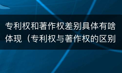 专利权和著作权差别具体有啥体现（专利权与著作权的区别与联系）