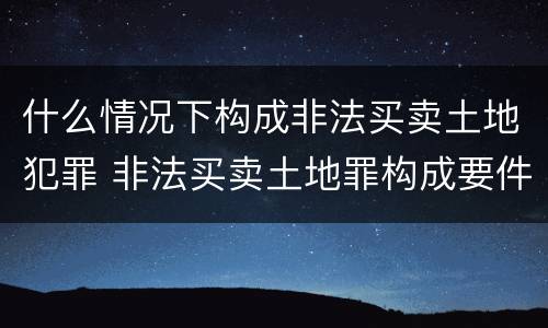 什么情况下构成非法买卖土地犯罪 非法买卖土地罪构成要件