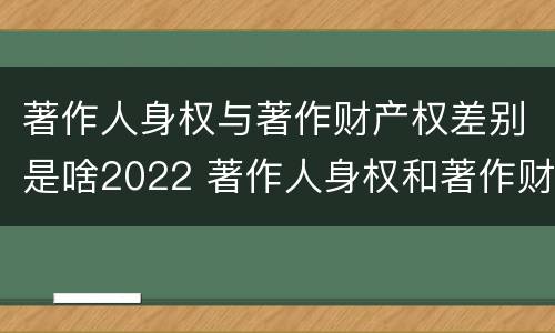 著作人身权与著作财产权差别是啥2022 著作人身权和著作财产权有什么区别