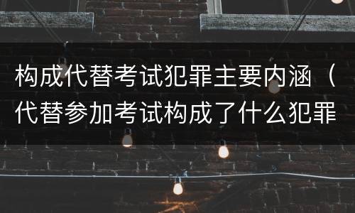 构成代替考试犯罪主要内涵（代替参加考试构成了什么犯罪）