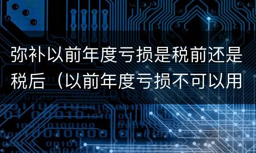 弥补以前年度亏损是税前还是税后（以前年度亏损不可以用税前利润弥补）