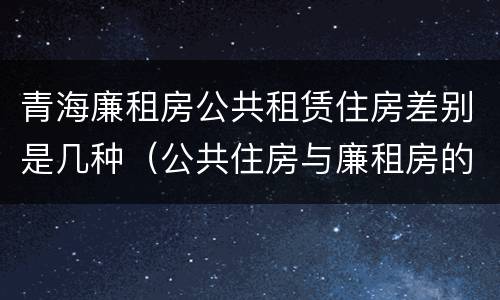 青海廉租房公共租赁住房差别是几种（公共住房与廉租房的区别）