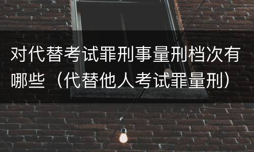 对代替考试罪刑事量刑档次有哪些（代替他人考试罪量刑）