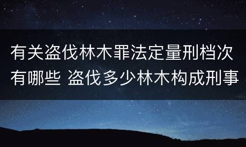 有关盗伐林木罪法定量刑档次有哪些 盗伐多少林木构成刑事犯罪