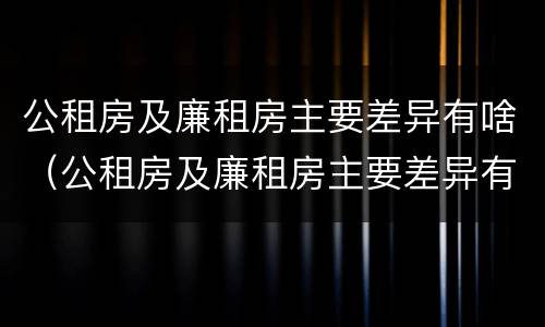 公租房及廉租房主要差异有啥（公租房及廉租房主要差异有啥问题）