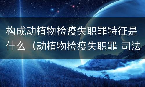 构成动植物检疫失职罪特征是什么（动植物检疫失职罪 司法解释）