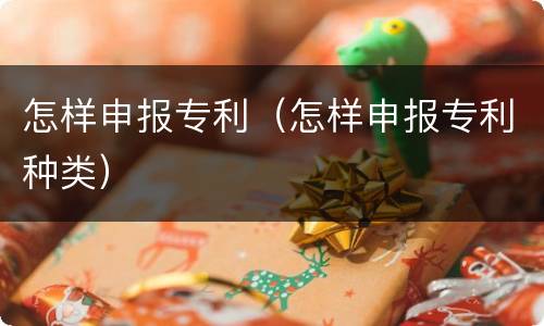 怎样申报专利（怎样申报专利种类）