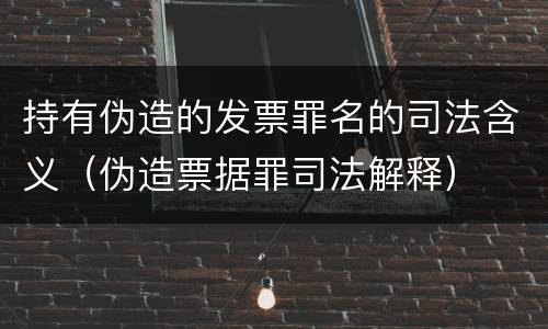 持有伪造的发票罪名的司法含义（伪造票据罪司法解释）