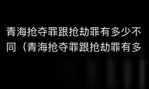 青海抢夺罪跟抢劫罪有多少不同（青海抢夺罪跟抢劫罪有多少不同之处）