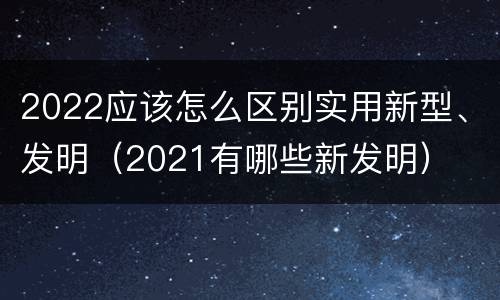 2022应该怎么区别实用新型、发明（2021有哪些新发明）