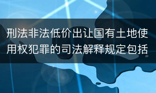 刑法非法低价出让国有土地使用权犯罪的司法解释规定包括哪些