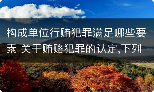 构成单位行贿犯罪满足哪些要素 关于贿赂犯罪的认定,下列哪些选项是正确的