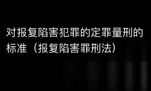 对报复陷害犯罪的定罪量刑的标准（报复陷害罪刑法）