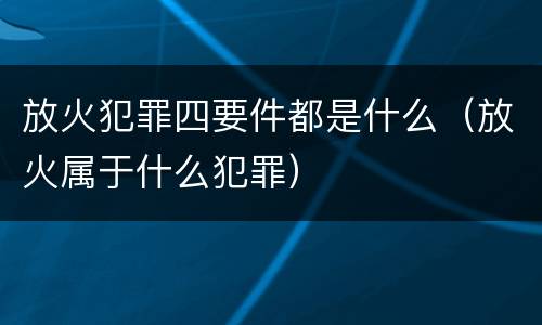 放火犯罪四要件都是什么（放火属于什么犯罪）