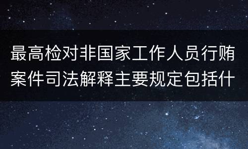 最高检对非国家工作人员行贿案件司法解释主要规定包括什么