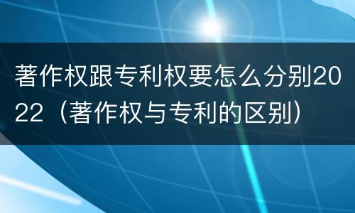 著作权跟专利权要怎么分别2022（著作权与专利的区别）