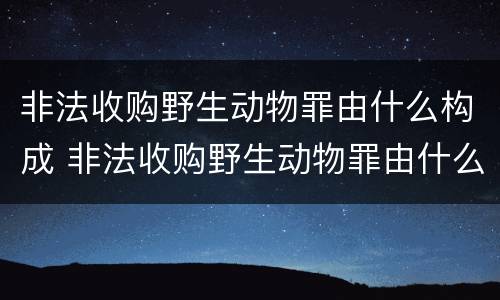 非法收购野生动物罪由什么构成 非法收购野生动物罪由什么构成犯罪