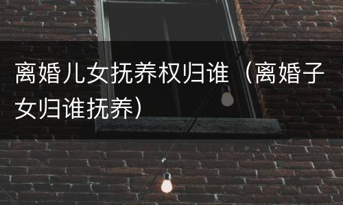 离婚儿女抚养权归谁（离婚子女归谁抚养）
