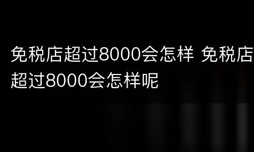 免税店超过8000会怎样 免税店超过8000会怎样呢