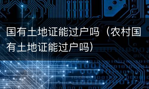 国有土地证能过户吗（农村国有土地证能过户吗）